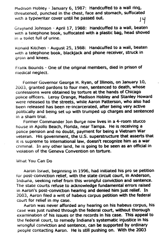 Madison Hobley - January 6, 1987: Handcuffed to a wall ring, threatened, punched in the chest, face and stomach, suffocated with a typewriter cover until he passed out. 14 Grayland Johnson - April 17, 1988: Handcuffed to a wall, beaten witn a telephone book, suffocated with a plastic bag, head shoved in a toilet full of urine. Konaid Kitchen - August 25, 1988: Handcuffed to a wall, beaten with a telephone book, blackjack and phone receiver, struck in groin and knees. Frank Bounds - One of the original members, died in prison of medical neglect. Former Governor George H. Ryan, of Iilinois, on January 10, 2003, granted pardons to four men, sentenced to death, whose contessions were obtained by torture at the hands of Chicago police officers. Leroy Orange, Madison Hobley and Stanley Howard were released to the streets, while Aaron Patterson, who aiso had been released has been re-incarcerated, after being very active politically and being set up with trumped up charges and sentenced in a sham trial. Former Commander Jon Burge now lives in a 4-room stucco nouse in Apollo Beach, Florida, near Tampa. He is receiving a police pension and no doubt, payment for being a Vietnam War veteran. His government, the U.S. superstructure that asserts that it 15 supreme to international law, doesn’t recognize him as a war criminal. In any other land, he is going to be seen as an official in violation of the Geneva Convention on torture. Wrat You Can Do Aaron Israel, beginning in 1996, had initiated his pro se petition for post-conviction relief, with the state circuit court, in Anderson, Indiana, seeking relief from this wrongful conviction and sentence. The state courts refuse to acknowledge fundamental errors raised in Aaron’s post-conviction hearing and denied him just relief. In 2003, Aaron filed a writ of habeus corpus petition with the federal court for relief in my case. Aaron was never afforded any hearing on his habeus corpus, his case was Just rushed through the federal court, without thorough examination of his issues or the records in his case. This appeal to the federal court, to remedy Indiana’s systematic injustice in his wrongful conviction and sentence, can be supported by ordinary people contacting Aaron. He is still pushing on. With the 2003